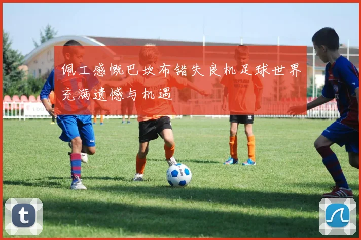 佩工感慨巴坎布错失良机足球世界充满遗憾与机遇