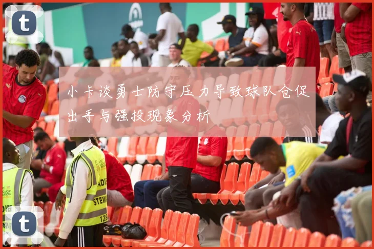 小卡谈勇士防守压力导致球队仓促出手与强投现象分析