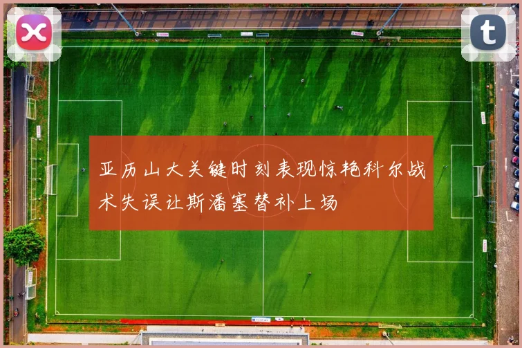 亚历山大关键时刻表现惊艳科尔战术失误让斯潘塞替补上场