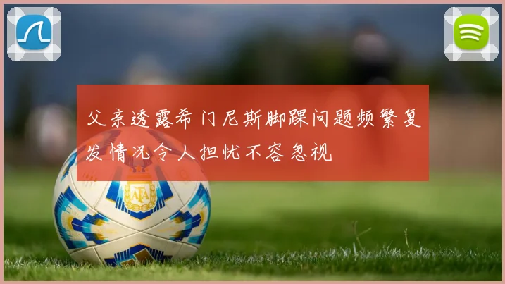 父亲透露希门尼斯脚踝问题频繁复发情况令人担忧不容忽视