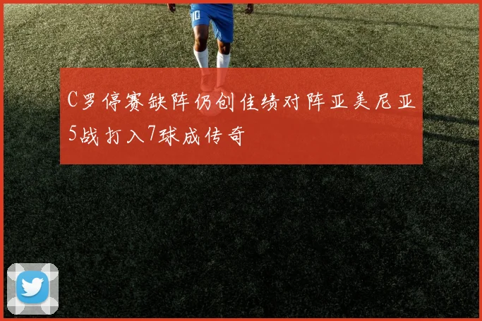 C罗停赛缺阵仍创佳绩对阵亚美尼亚5战打入7球成传奇