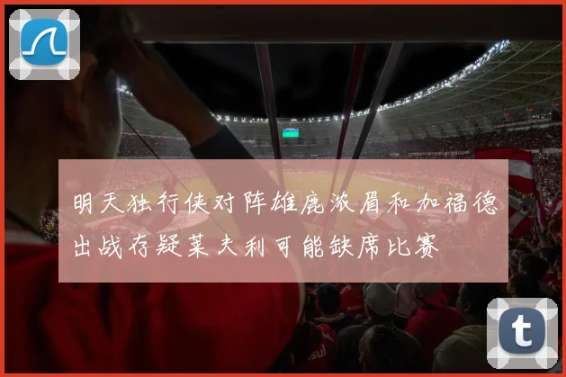 明天独行侠对阵雄鹿浓眉和加福德出战存疑莱夫利可能缺席比赛