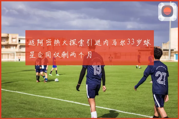 迈阿密热火探索引进内马尔33岁球星合同仅剩两个月