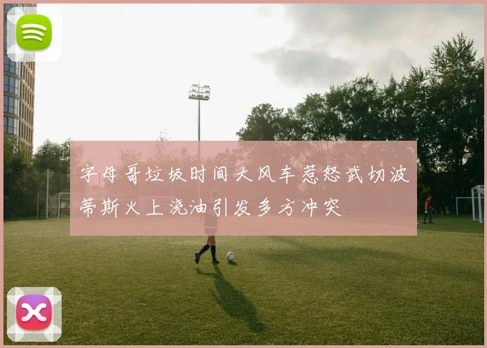 字母哥垃圾时间大风车惹怒武切波蒂斯火上浇油引发多方冲突