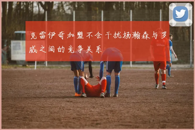 克雷伊奇加盟不会干扰杨瀚森与罗威之间的竞争关系