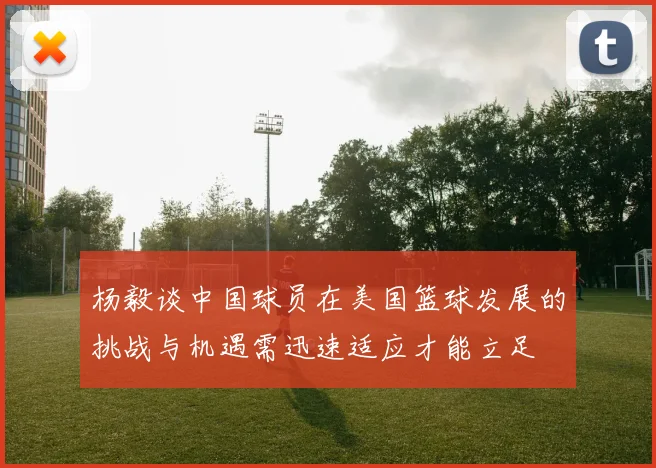 杨毅谈中国球员在美国篮球发展的挑战与机遇需迅速适应才能立足