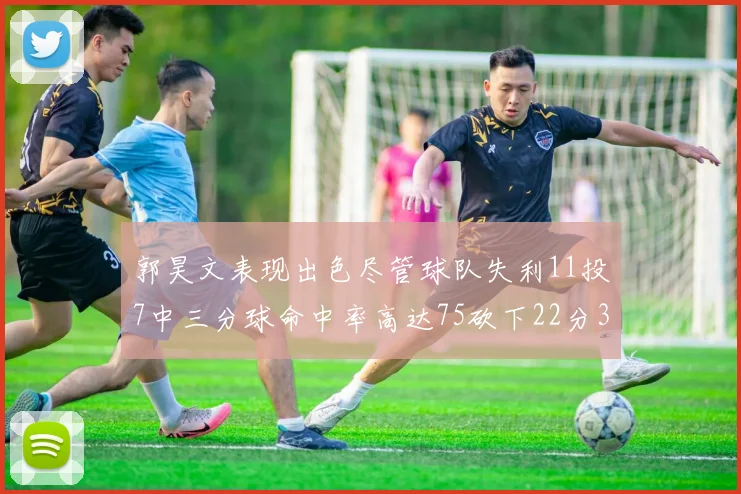 郭昊文表现出色尽管球队失利11投7中三分球命中率高达75砍下22分3篮板3助攻