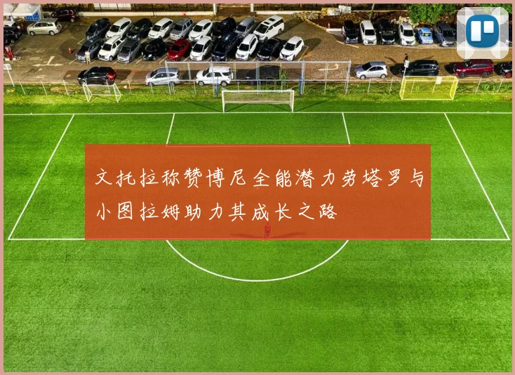 文托拉称赞博尼全能潜力劳塔罗与小图拉姆助力其成长之路