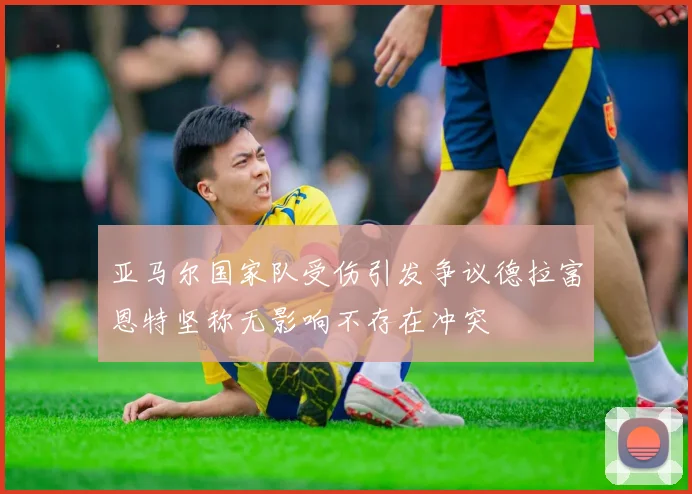 亚马尔国家队受伤引发争议德拉富恩特坚称无影响不存在冲突