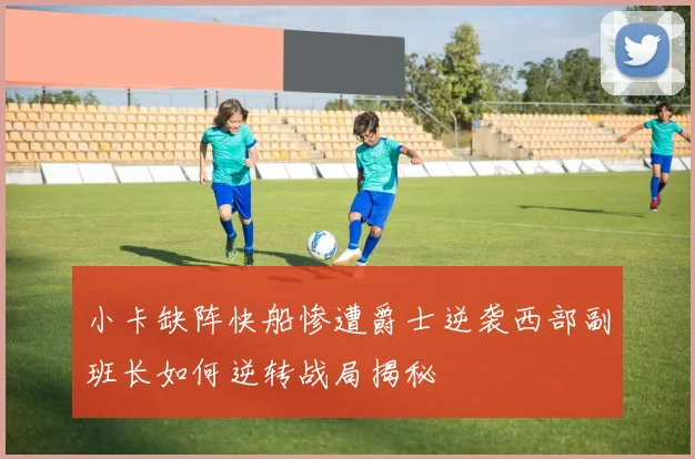 小卡缺阵快船惨遭爵士逆袭西部副班长如何逆转战局揭秘