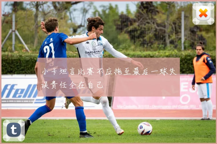 小卡坦言比赛不应拖至最后一球失误责任全在自己