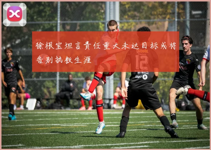 徐根宝坦言责任重大未达目标或将告别执教生涯