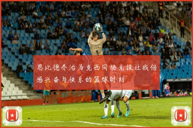 恩比德乔治马克西同场竞技让我倍感兴奋与快乐的篮球时刻