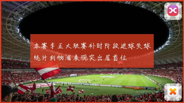 本赛季五大联赛补时阶段进球失球统计利物浦表现突出居首位