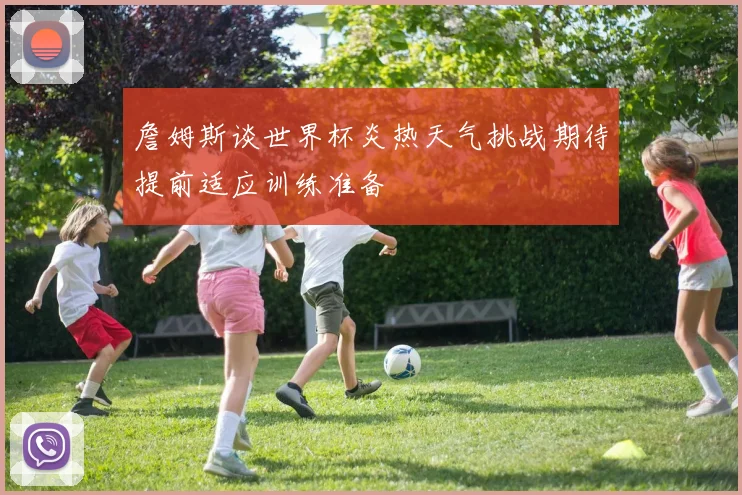 詹姆斯谈世界杯炎热天气挑战期待提前适应训练准备