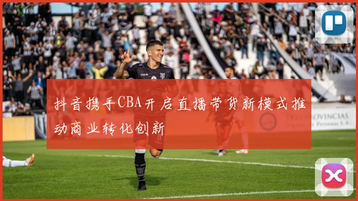 抖音携手CBA开启直播带货新模式推动商业转化创新