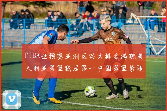 FIBA世预赛亚洲区实力排名揭晓澳大利亚男篮稳居第一中国男篮紧随其后位列第三