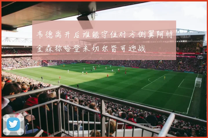韦德离开后谁能守住对方侧翼阿特金森称哈登米切尔皆可迎战