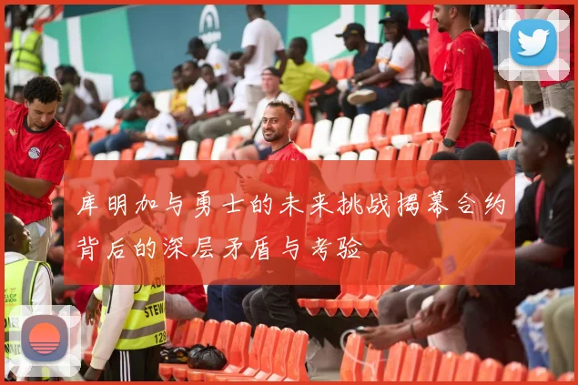 库明加与勇士的未来挑战揭幕合约背后的深层矛盾与考验