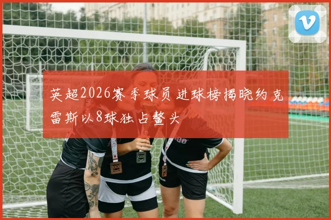 英超2026赛季球员进球榜揭晓约克雷斯以8球独占鳌头