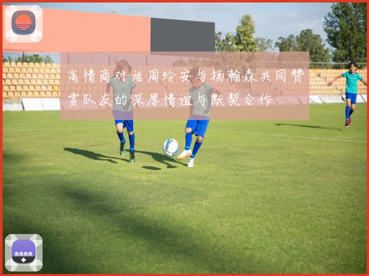 高情商对话周玲安与杨瀚森共同赞赏队友的深厚情谊与默契合作