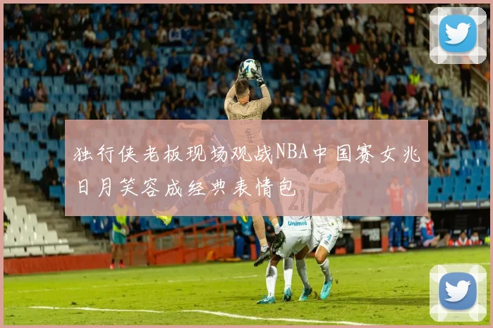 独行侠老板现场观战NBA中国赛女兆日月笑容成经典表情包