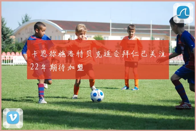 卡恩称施洛特贝克适合拜仁已关注22年期待加盟