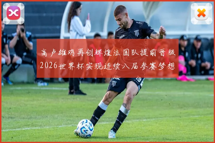 高卢雄鸡再创辉煌法国队提前晋级2026世界杯实现连续八届参赛梦想