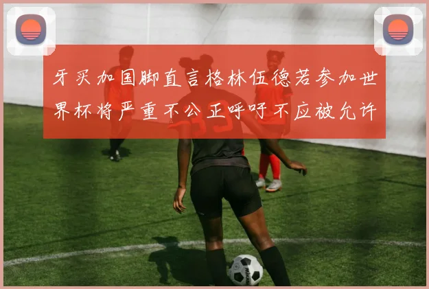 牙买加国脚直言格林伍德若参加世界杯将严重不公正呼吁不应被允许