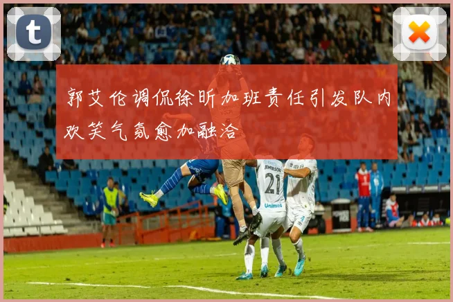 郭艾伦调侃徐昕加班责任引发队内欢笑气氛愈加融洽