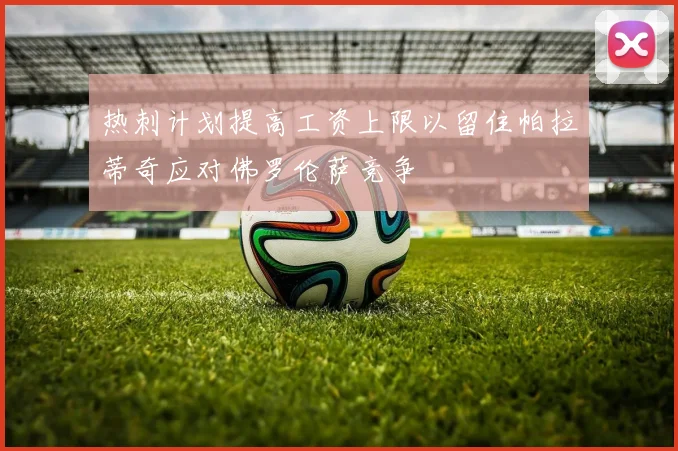 热刺计划提高工资上限以留住帕拉蒂奇应对佛罗伦萨竞争
