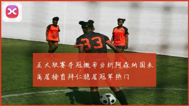 五大联赛夺冠概率分析阿森纳国米高居榜首拜仁稳居冠军热门