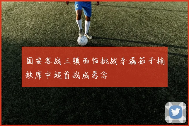 国安客战三镇面临挑战李磊茹子楠缺席中超首战成悬念