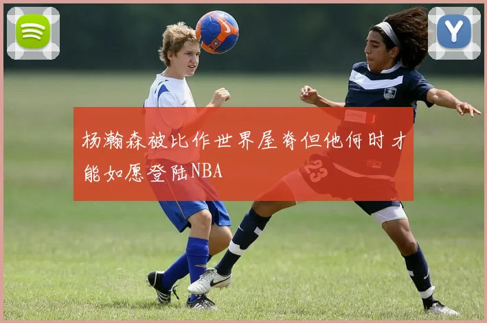 杨瀚森被比作世界屋脊但他何时才能如愿登陆NBA