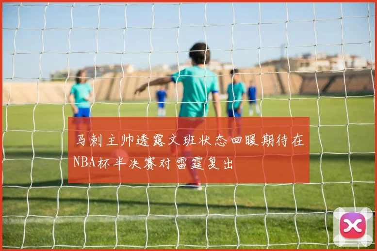 马刺主帅透露文班状态回暖期待在NBA杯半决赛对雷霆复出