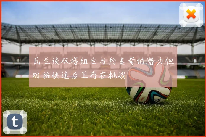瓦兰谈双塔组合与约基奇的潜力但对抗快速后卫存在挑战
