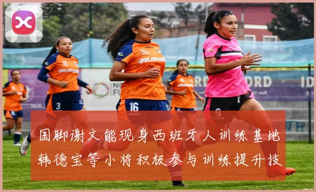 国脚谢文能现身西班牙人训练基地韩德宝等小将积极参与训练提升技艺