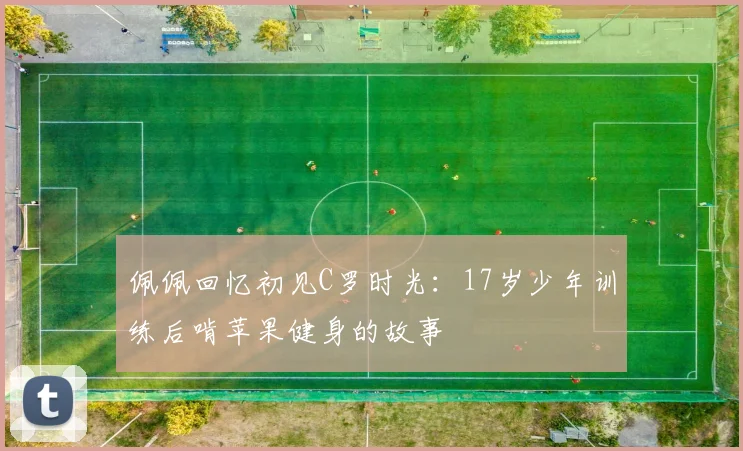 佩佩回忆初见C罗时光：17岁少年训练后啃苹果健身的故事