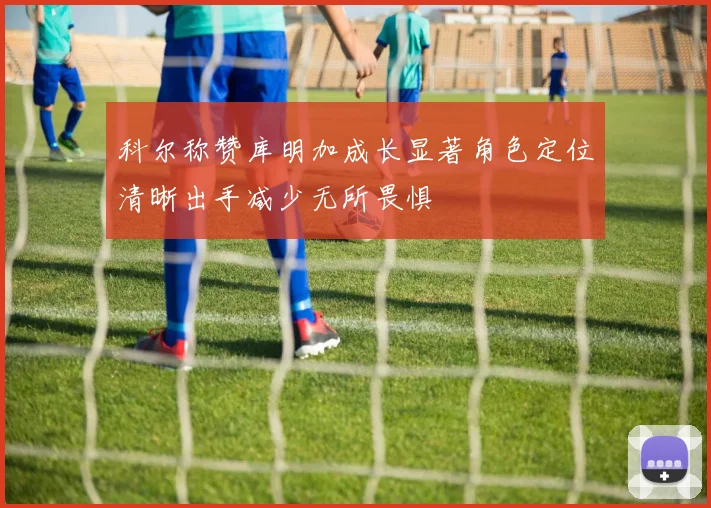 科尔称赞库明加成长显著角色定位清晰出手减少无所畏惧