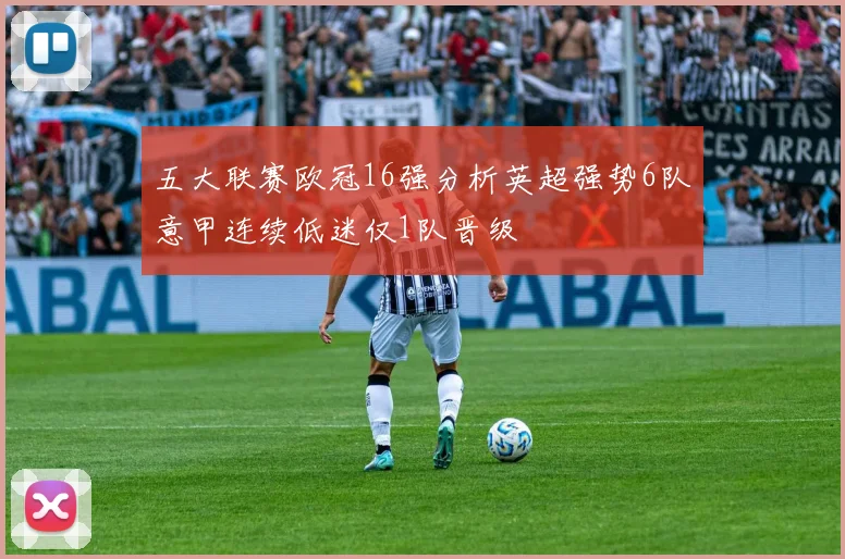 五大联赛欧冠16强分析英超强势6队意甲连续低迷仅1队晋级