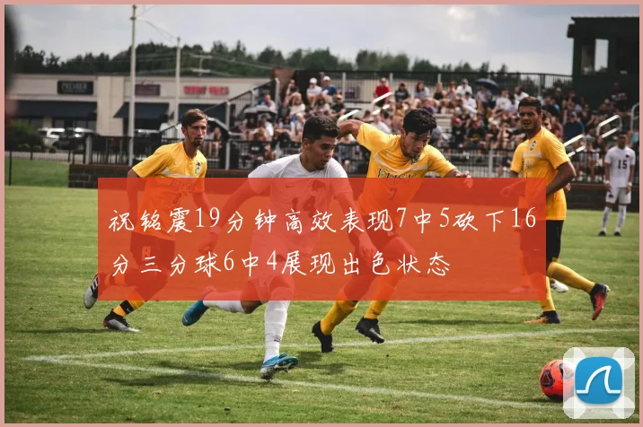 祝铭震19分钟高效表现7中5砍下16分三分球6中4展现出色状态